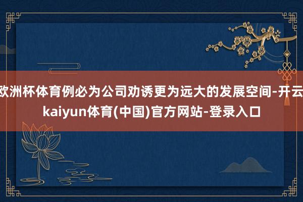 欧洲杯体育例必为公司劝诱更为远大的发展空间-开云·kaiyun体育(中国)官方网站-登录入口