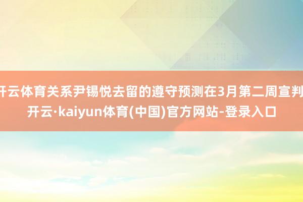 开云体育关系尹锡悦去留的遵守预测在3月第二周宣判-开云·kaiyun体育(中国)官方网站-登录入口