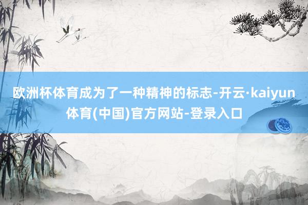 欧洲杯体育成为了一种精神的标志-开云·kaiyun体育(中国)官方网站-登录入口