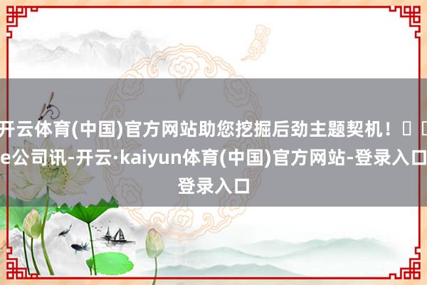 开云体育(中国)官方网站助您挖掘后劲主题契机！		e公司讯-开云·kaiyun体育(中国)官方网站-登录入口