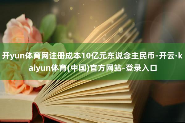 开yun体育网注册成本10亿元东说念主民币-开云·kaiyun体育(中国)官方网站-登录入口