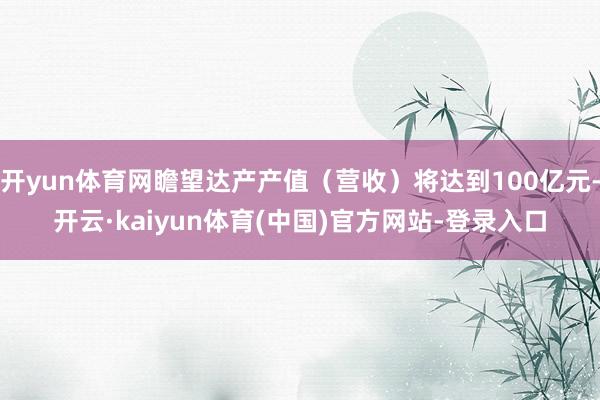 开yun体育网瞻望达产产值（营收）将达到100亿元-开云·kaiyun体育(中国)官方网站-登录入口