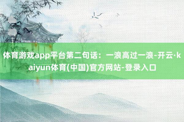 体育游戏app平台第二句话：一浪高过一浪-开云·kaiyun体育(中国)官方网站-登录入口