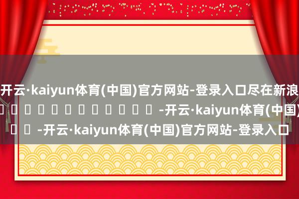 开云·kaiyun体育(中国)官方网站-登录入口尽在新浪财经APP            													-开云·kaiyun体育(中国)官方网站-登录入口