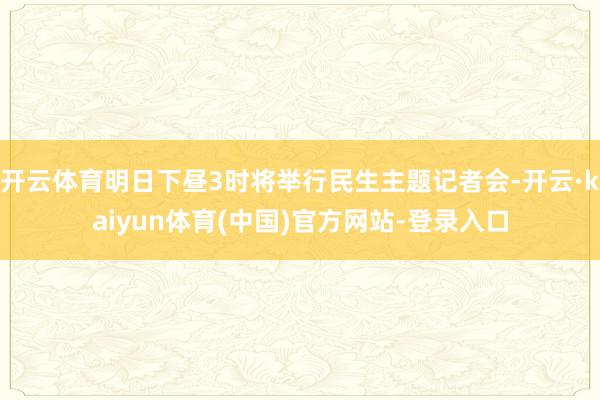 开云体育明日下昼3时将举行民生主题记者会-开云·kaiyun体育(中国)官方网站-登录入口