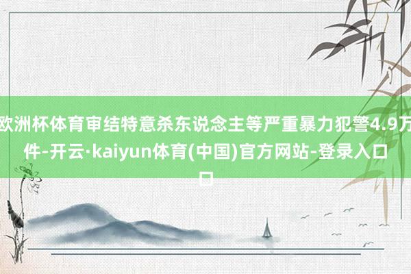 欧洲杯体育审结特意杀东说念主等严重暴力犯警4.9万件-开云·kaiyun体育(中国)官方网站-登录入口