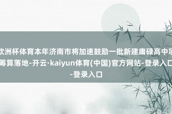 欧洲杯体育本年济南市将加速鼓励一批新建庸碌高中项筹算落地-开云·kaiyun体育(中国)官方网站-登录入口