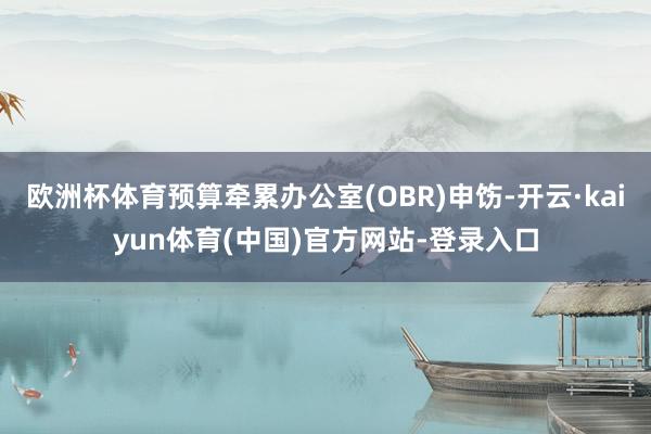 欧洲杯体育预算牵累办公室(OBR)申饬-开云·kaiyun体育(中国)官方网站-登录入口