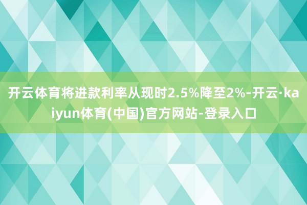 开云体育将进款利率从现时2.5%降至2%-开云·kaiyun体育(中国)官方网站-登录入口