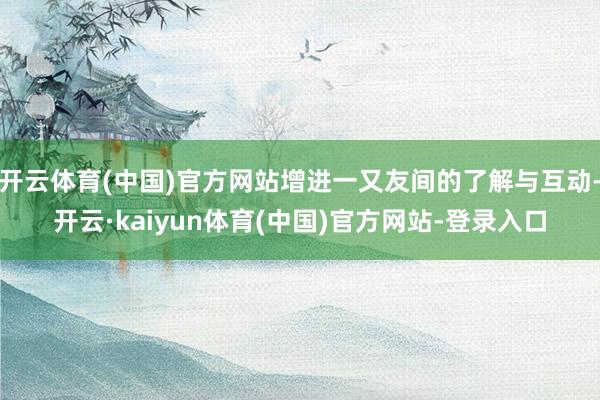 开云体育(中国)官方网站增进一又友间的了解与互动-开云·kaiyun体育(中国)官方网站-登录入口