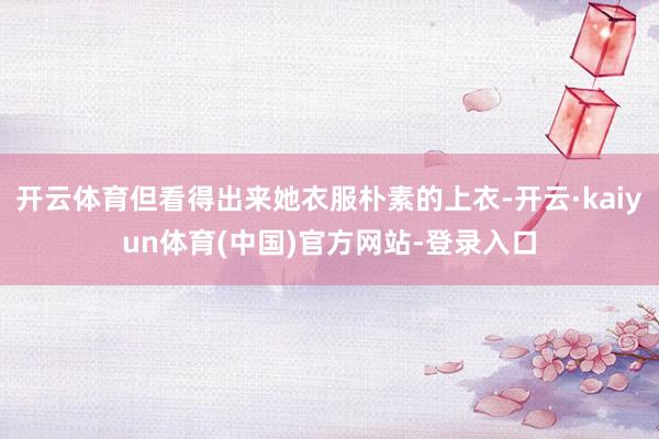 开云体育但看得出来她衣服朴素的上衣-开云·kaiyun体育(中国)官方网站-登录入口