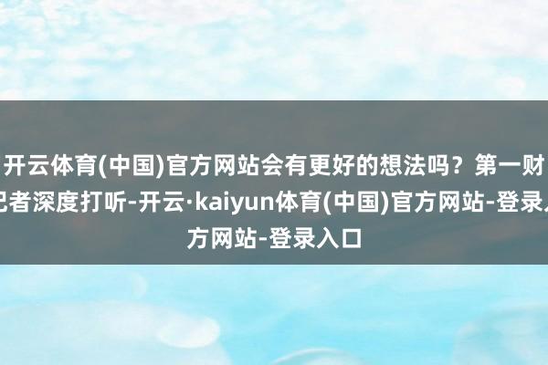 开云体育(中国)官方网站会有更好的想法吗？第一财经记者深度打听-开云·kaiyun体育(中国)官方网站-登录入口
