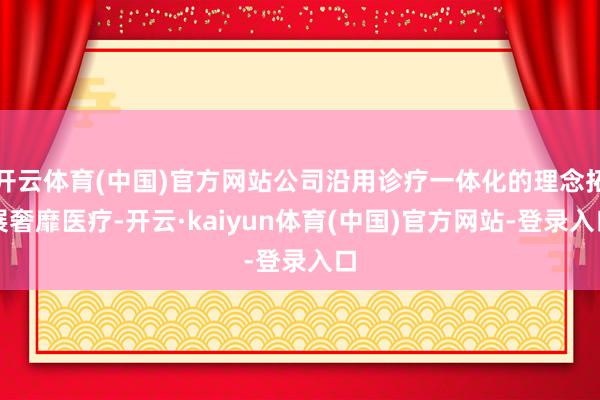 开云体育(中国)官方网站公司沿用诊疗一体化的理念拓展奢靡医疗-开云·kaiyun体育(中国)官方网站-登录入口