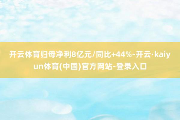 开云体育归母净利8亿元/同比+44%-开云·kaiyun体育(中国)官方网站-登录入口