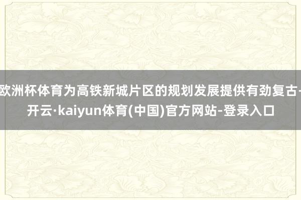 欧洲杯体育为高铁新城片区的规划发展提供有劲复古-开云·kaiyun体育(中国)官方网站-登录入口