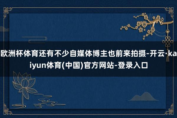 欧洲杯体育还有不少自媒体博主也前来拍摄-开云·kaiyun体育(中国)官方网站-登录入口