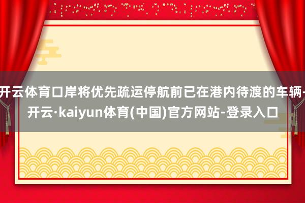 开云体育口岸将优先疏运停航前已在港内待渡的车辆-开云·kaiyun体育(中国)官方网站-登录入口