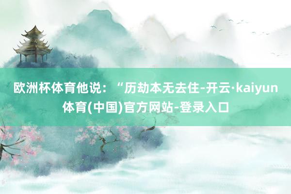 欧洲杯体育他说：“历劫本无去住-开云·kaiyun体育(中国)官方网站-登录入口