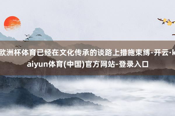 欧洲杯体育已经在文化传承的谈路上措施束缚-开云·kaiyun体育(中国)官方网站-登录入口