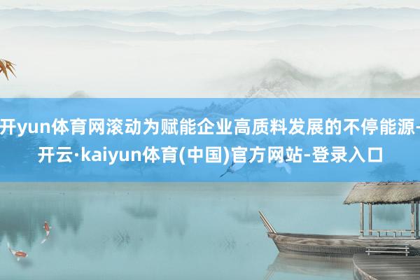 开yun体育网滚动为赋能企业高质料发展的不停能源-开云·kaiyun体育(中国)官方网站-登录入口
