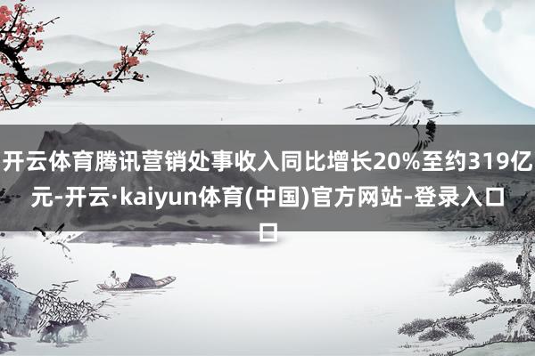 开云体育腾讯营销处事收入同比增长20%至约319亿元-开云·kaiyun体育(中国)官方网站-登录入口
