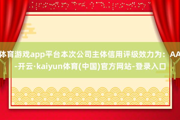 体育游戏app平台本次公司主体信用评级效力为：AA-开云·kaiyun体育(中国)官方网站-登录入口