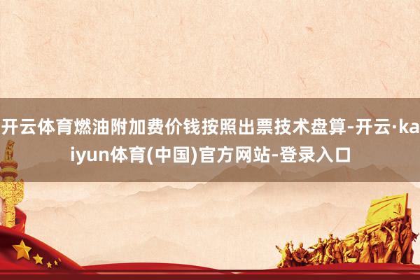 开云体育燃油附加费价钱按照出票技术盘算-开云·kaiyun体育(中国)官方网站-登录入口
