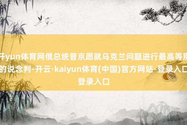 开yun体育网俄总统普京愿就乌克兰问题进行最高等别的说念判-开云·kaiyun体育(中国)官方网站-登录入口
