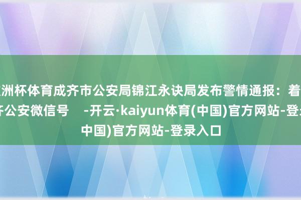 欧洲杯体育成齐市公安局锦江永诀局发布警情通报：着手：成齐公安微信号    -开云·kaiyun体育(中国)官方网站-登录入口