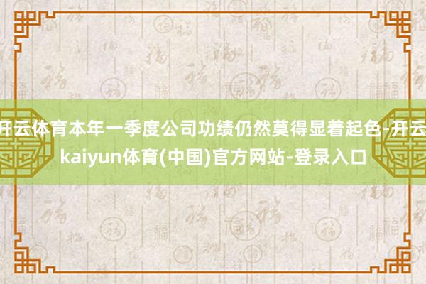 开云体育本年一季度公司功绩仍然莫得显着起色-开云·kaiyun体育(中国)官方网站-登录入口