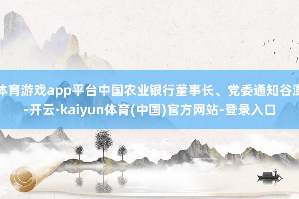 体育游戏app平台中国农业银行董事长、党委通知谷澍-开云·kaiyun体育(中国)官方网站-登录入口