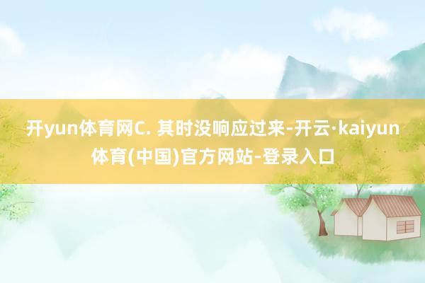开yun体育网C. 其时没响应过来-开云·kaiyun体育(中国)官方网站-登录入口