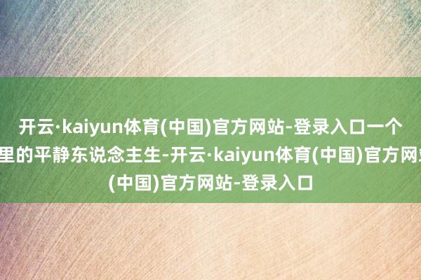 开云·kaiyun体育(中国)官方网站-登录入口一个是焰火江湖里的平静东说念主生-开云·kaiyun体育(中国)官方网站-登录入口