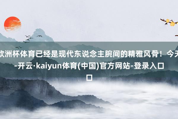 欧洲杯体育已经是现代东说念主腕间的精雅风骨！今天-开云·kaiyun体育(中国)官方网站-登录入口