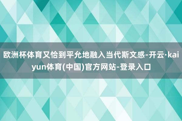 欧洲杯体育又恰到平允地融入当代斯文感-开云·kaiyun体育(中国)官方网站-登录入口