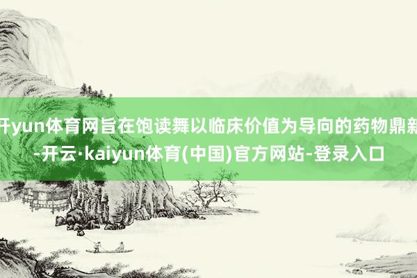 开yun体育网旨在饱读舞以临床价值为导向的药物鼎新-开云·kaiyun体育(中国)官方网站-登录入口