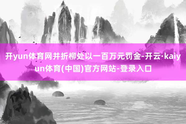 开yun体育网并折柳处以一百万元罚金-开云·kaiyun体育(中国)官方网站-登录入口