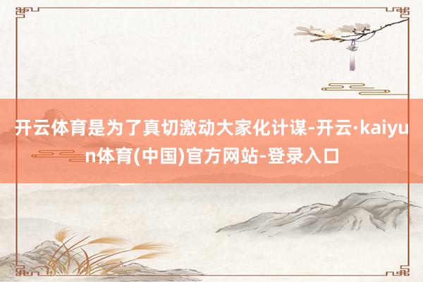开云体育是为了真切激动大家化计谋-开云·kaiyun体育(中国)官方网站-登录入口