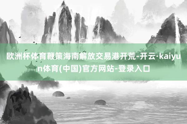 欧洲杯体育鞭策海南解放交易港开荒-开云·kaiyun体育(中国)官方网站-登录入口