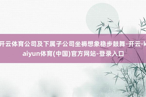开云体育公司及下属子公司坐褥想象稳步鼓舞-开云·kaiyun体育(中国)官方网站-登录入口