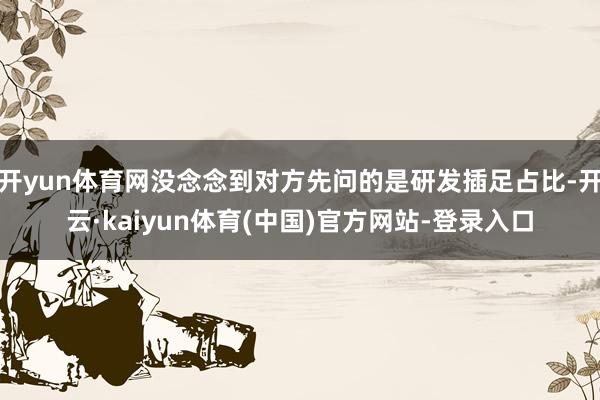 开yun体育网没念念到对方先问的是研发插足占比-开云·kaiyun体育(中国)官方网站-登录入口