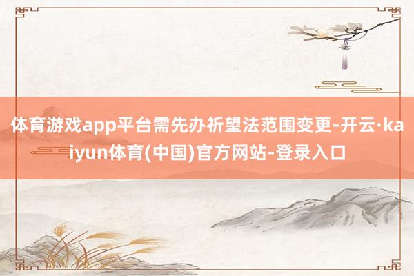 体育游戏app平台需先办祈望法范围变更-开云·kaiyun体育(中国)官方网站-登录入口