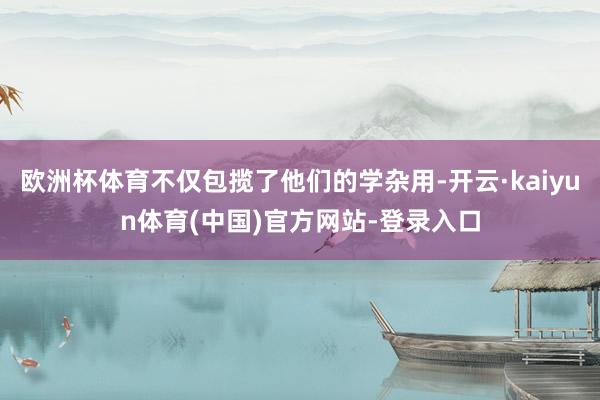 欧洲杯体育不仅包揽了他们的学杂用-开云·kaiyun体育(中国)官方网站-登录入口