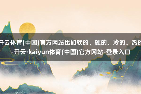 开云体育(中国)官方网站比如软的、硬的、冷的、热的-开云·kaiyun体育(中国)官方网站-登录入口
