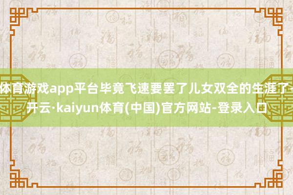 体育游戏app平台毕竟飞速要罢了儿女双全的生涯了-开云·kaiyun体育(中国)官方网站-登录入口