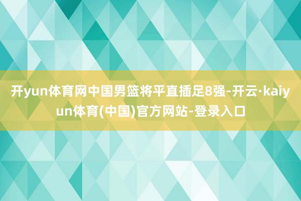 开yun体育网中国男篮将平直插足8强-开云·kaiyun体育(中国)官方网站-登录入口