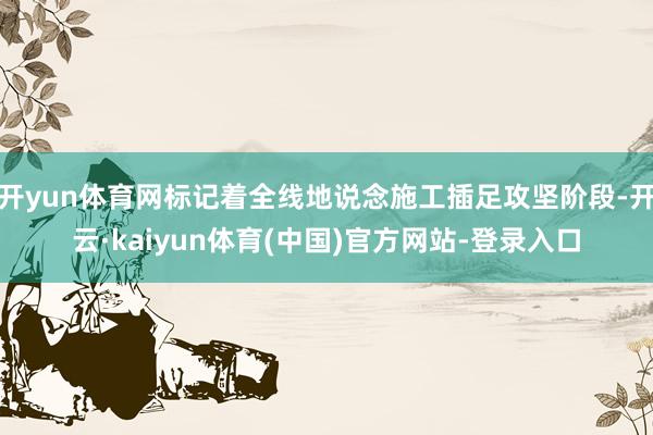 开yun体育网标记着全线地说念施工插足攻坚阶段-开云·kaiyun体育(中国)官方网站-登录入口