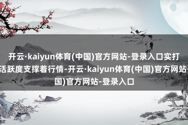 开云·kaiyun体育(中国)官方网站-登录入口实打实的来往活跃度支撑着行情-开云·kaiyun体育(中国)官方网站-登录入口