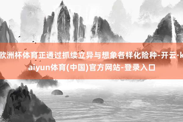 欧洲杯体育正通过抓续立异与想象各样化险种-开云·kaiyun体育(中国)官方网站-登录入口