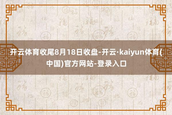 开云体育　　收尾8月18日收盘-开云·kaiyun体育(中国)官方网站-登录入口